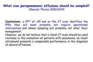Conclusions:  a PFT of <20 mm on the CT scan identifies the PPEs that will most probably not require operational intervention  and whose sampling will probably not alter their management.  However, we do not believe that a chest CT scan should be used routinely in the evaluation of patients with pneumonia, as chest ultrasound presents a comparable performance in the diagnosis of pleural effusions. P=0.055 What size parapneumonic effusions should be sampled?   Skouras Thorax 2010;65:91 