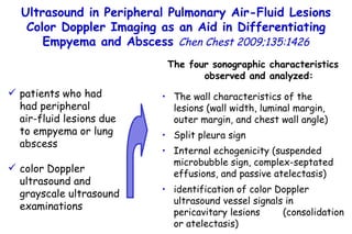 Ultrasound in Peripheral Pulmonary Air-Fluid Lesions Color Doppler Imaging as an Aid in Differentiating Empyema and Abscess  Chen Chest 2009;135:1426 patients who had had peripheral  air-fluid lesions due to  empyema or lung abscess color Doppler ultrasound and grayscale  ultrasound examinations The four sonographic characteristics observed and analyzed: The wall characteristics of the lesions (wall width, luminal margin, outer margin, and chest wall angle) Split pleura sign Internal echogenicity (suspended microbubble sign, complex-septated effusions, and passive atelectasis) identification of color Doppler ultrasound vessel signals in pericavitary lesions  (consolidation or atelectasis) 