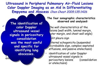 patients who had had peripheral  air-fluid lesions due to  empyema or lung abscess color Doppler ultrasound and grayscale  ultrasound examinations Ultrasound in Peripheral Pulmonary Air-Fluid Lesions Color Doppler Imaging as an Aid in Differentiating Empyema and Abscess  Chen Chest 2009;135:1426 The four sonographic characteristics observed and analyzed: The wall characteristics of the lesions (wall width, luminal margin, outer margin, and chest wall angle) Split pleura sign Internal echogenicity (suspended microbubble sign, complex-septated effusions, and passive atelectasis) identification of color Doppler ultrasound vessel signals in pericavitary lesions  (consolidation or atelectasis) The identification of color Doppler ultrasound vessel signals in pericavitary consolidation was the most useful and specific for identifying lung abscesses. 