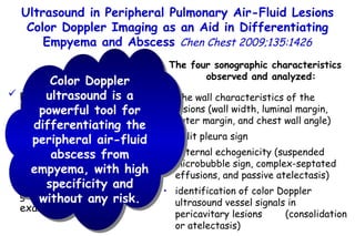 patients who had had peripheral  air-fluid lesions due to  empyema or lung abscess color Doppler ultrasound and grayscale  ultrasound examinations Ultrasound in Peripheral Pulmonary Air-Fluid Lesions Color Doppler Imaging as an Aid in Differentiating Empyema and Abscess  Chen Chest 2009;135:1426 The four sonographic characteristics observed and analyzed: The wall characteristics of the lesions (wall width, luminal margin, outer margin, and chest wall angle) Split pleura sign Internal echogenicity (suspended microbubble sign, complex-septated effusions, and passive atelectasis) identification of color Doppler ultrasound vessel signals in pericavitary lesions  (consolidation or atelectasis) Color Doppler ultrasound is a powerful tool for differentiating the peripheral air-fluid abscess from empyema, with high specificity and without any risk. 