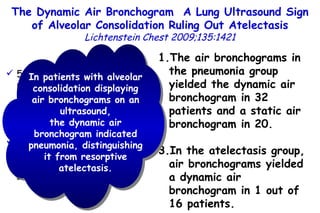 52 patients with proven pneumonia 16 patients with proven resorptive atelectasis The air bronchogram dynamic was analyzed within the ultrasound area of consolidation. The air bronchograms in the pneumonia group yielded the dynamic air bronchogram in 32 patients and a static air bronchogram in 20. In the atelectasis group, air bronchograms yielded a dynamic air bronchogram in 1 out of 16 patients. In patients with alveolar consolidation displaying air bronchograms on an ultrasound, the dynamic air bronchogram indicated pneumonia, distinguishing it from resorptive atelectasis. The Dynamic Air Bronchogram  A Lung Ultrasound Sign of Alveolar Consolidation  Ruling Out Atelectasis Lichtenstein Chest 2009;135:1421 