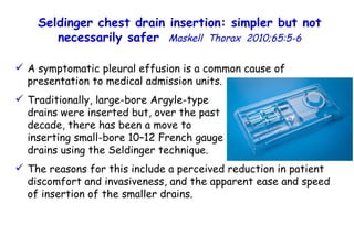 A symptomatic pleural effusion is a common cause of presentation to medical admission units. Traditionally, large-bore Argyle-type  drains were inserted but, over the past  decade, there has been a move to  inserting small-bore 10–12 French gauge  drains using the Seldinger technique.   The reasons for this include a perceived reduction in patient discomfort and invasiveness, and the apparent ease and speed of insertion of the smaller drains. Seldinger chest drain insertion: simpler but not necessarily safer   Maskell  Thorax  2010;65:5-6 