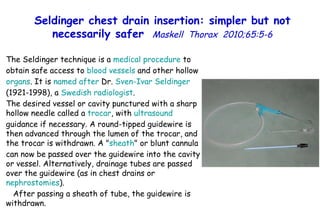 Seldinger chest drain insertion: simpler but not necessarily safer   Maskell  Thorax  2010;65:5-6 The Seldinger technique is a  medical  procedure  to obtain safe access to  blood   vessels  and other hollow  organs . It is  named   after  Dr.  Sven-Ivar   Seldinger  (1921-1998), a  Swedish   radiologist . The desired vessel or cavity punctured with a sharp hollow needle called a  trocar , with  ultrasound  guidance if necessary. A round-tipped guidewire is then advanced through the lumen of the trocar, and the trocar is withdrawn. A " sheath " or blunt cannula can now be passed over the guidewire into the cavity or vessel. Alternatively, drainage tubes are passed over the guidewire (as in chest drains or  nephrostomies ).  After passing a sheath of tube, the guidewire is withdrawn.  