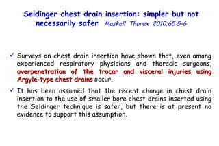 Surveys on chest drain insertion have shown that, even among experienced respiratory physicians and thoracic surgeons,  overpenetration of the trocar and visceral injuries using Argyle-type chest drains  occur. It has been assumed that the recent change in chest drain insertion to the use of smaller bore chest drains inserted using the Seldinger technique is safer, but there is at present no evidence to support this assumption. Seldinger chest drain insertion: simpler but not necessarily safer   Maskell  Thorax  2010;65:5-6 