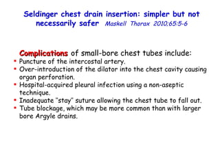 Complications  of small-bore chest tubes include: Puncture of the intercostal artery. Over-introduction of the dilator into the chest cavity causing organ perforation. Hospital-acquired pleural infection using a non-aseptic technique. Inadequate ‘‘stay’’ suture allowing the chest tube to fall out. Tube blockage, which may be more common than with larger bore Argyle drains. Seldinger chest drain insertion: simpler but not necessarily safer   Maskell  Thorax  2010;65:5-6 