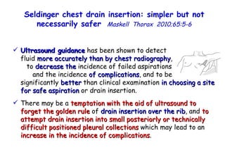 Ultrasound guidance  has been shown to detect  fluid  more accurately than by chest radiography ,  to  decrease the  incidence of failed aspirations  and the incidence  of complications , and to be  significantly  better  than clinical examination  in choosing a site for safe aspiration  or drain insertion. There may be a  temptation with the aid of ultrasound to forget the golden rule  of  drain insertion over the rib , and  to attempt drain insertion into small posteriorly or technically difficult positioned pleural collections  which may lead to an  increase in the incidence of complications . Seldinger chest drain insertion: simpler but not necessarily safer   Maskell  Thorax  2010;65:5-6 