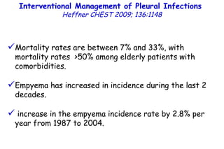 Interventional Management of Pleural Infections  Heffner CHEST 2009; 136:1148 Mortality rates are between 7% and 33%, with mortality rates  >50% among elderly patients with comorbidities. Empyema has increased in incidence during the last 2 decades. increase in the empyema incidence rate by 2.8% per year from 1987 to 2004. 