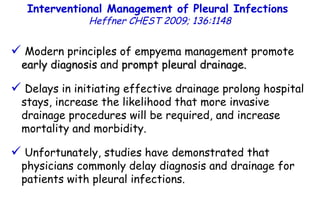 Interventional Management of Pleural Infections  Heffner CHEST 2009; 136:1148 Modern principles of empyema management promote  early diagnosis  and  prompt pleural drainage. Delays in initiating effective drainage prolong hospital stays, increase the likelihood that more invasive drainage procedures will be required, and increase mortality and morbidity. Unfortunately, studies have demonstrated that physicians commonly delay diagnosis and drainage for patients with pleural infections. 