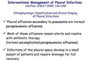Pleural effusions  secondary to pneumonia  are termed  parapneumonic effusions. Most of these effusions remain sterile and resolve with antibiotic therapy  (termed  uncomplicated parapneumonic effusions ) Infections of the pleural space develop in a small subset of patients and require drainage for full recovery  (termed  complicated parapneumonic effusions ). Pathophysiologic Classification and Clinical Staging of Pleural Infections Interventional Management of Pleural Infections  Heffner CHEST 2009; 136:1148 