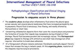 Progression to empyema occurs in three phases: The  exudative phase  develops when inflammatory fluid enters the pleural space across vascular and visceral pleural membranes that have increased permeability due to pneumonia. Pleural fluid is nonviscous, free-flowing, and readily drained by thoracentesis or chest tube. Unremitting inflammation deposits fibrin that coats the visceral pleura and promotes the formation of locules that impede lung reexpansion during attempts at fluid drainage. Pleural fluid becomes purulent and increasingly viscous. This  fibrinopurulent phase  may respond to therapy with antibiotics and chest tube drainage but often requires  intervention to break down adhesions. If a fibropurulent effusion remains undrained, fibroblasts eventually deposit fibrotic tissue that encases the lung in inelastic peels. At this  organizing phase , resolution of the empyema requires surgical procedures. Pathophysiologic Classification and Clinical Staging of Pleural Infections Interventional Management of Pleural Infections  Heffner CHEST 2009; 136:1148 