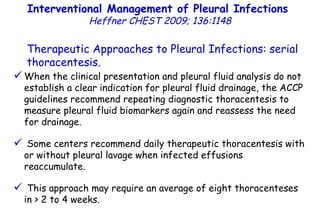 When the clinical presentation and pleural fluid analysis do not establish a clear indication for pleural fluid drainage, the ACCP guidelines recommend repeating diagnostic thoracentesis to measure pleural fluid biomarkers again and reassess the need for drainage. Some centers recommend daily therapeutic thoracentesis with or without pleural lavage when infected effusions reaccumulate. This approach may require an average of eight thoracenteses in > 2 to 4 weeks. Therapeutic Approaches to Pleural Infections: serial thoracentesis. Interventional Management of Pleural Infections  Heffner CHEST 2009; 136:1148 