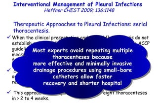 When the clinical presentation and pleural fluid analysis do not establish a clear indication for pleural fluid drainage, the ACCP guidelines recommend repeating diagnostic thoracentesis to measure pleural fluid biomarkers again and reassess the need for drainage. Some centers recommend daily therapeutic thoracentesis with or without pleural lavage when infected effusions reaccumulate. This approach may require an average of eight thoracenteses in > 2 to 4 weeks. Therapeutic Approaches to Pleural Infections: serial thoracentesis. Interventional Management of Pleural Infections  Heffner CHEST 2009; 136:1148 Most experts avoid repeating multiple thoracenteses because more effective and minimally invasive drainage procedures using small-bore catheters allow faster recovery and shorter hospital 