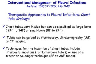 Interventional Management of Pleural Infections  Heffner CHEST 2009; 136:1148 Therapeutic Approaches to Pleural Infections:  Chest tube drainage . Chest tubes vary in size but can be classified as large-bore  ( 24F to 34F) or small-bore (8F to 24F). Tubes can be guided by fluoroscopy, ultrasonography (US), or CT imaging.  Techniques for the insertion of chest tubes include intercostal incisions (for large-bore tubes) or use of a trocar or Seldinger technique (8F to 28F tubes). 