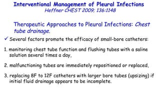Several factors promote the efficacy of small-bore catheters: 1. monitoring chest tube function and flushing tubes with a saline solution several times a day, 2. malfunctioning tubes are immediately repositioned or replaced, 3. replacing 8F to 12F catheters with larger bore tubes (upsizing) if initial fluid drainage appears to be incomplete. Interventional Management of Pleural Infections  Heffner CHEST 2009; 136:1148 Therapeutic Approaches to Pleural Infections:  Chest tube drainage . 