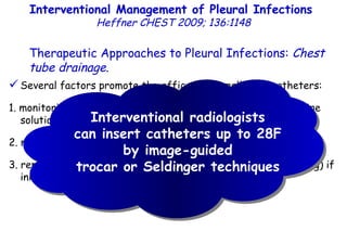 Several factors promote the efficacy of small-bore catheters: 1. monitoring chest tube function and flushing tubes with a saline solution several times a day, 2. malfunctioning tubes are immediately repositioned or replaced, 3. replacing 8F to 12F catheters with larger bore tubes (upsizing) if initial fluid drainage appears to be incomplete. Interventional Management of Pleural Infections  Heffner CHEST 2009; 136:1148 Therapeutic Approaches to Pleural Infections:  Chest tube drainage . Interventional radiologists can insert catheters up to 28F by image-guided trocar or Seldinger techniques 