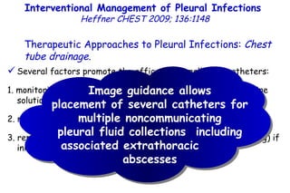 Several factors promote the efficacy of small-bore catheters: 1. monitoring chest tube function and flushing tubes with a saline solution several times a day, 2. malfunctioning tubes are immediately repositioned or replaced, 3. replacing 8F to 12F catheters with larger bore tubes (upsizing) if initial fluid drainage appears to be incomplete. Interventional Management of Pleural Infections  Heffner CHEST 2009; 136:1148 Therapeutic Approaches to Pleural Infections:  Chest tube drainage . Image guidance allows placement of several catheters for multiple noncommunicating pleural fluid collections  including associated extrathoracic  abscesses 