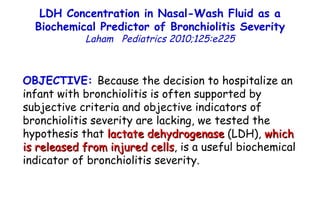 LDH Concentration in Nasal-Wash Fluid as a Biochemical Predictor of Bronchiolitis Severity Laham  Pediatrics 2010;125:e225 OBJECTIVE:  Because the decision to hospitalize an infant with bronchiolitis is often supported by subjective criteria and objective indicators of bronchiolitis severity are lacking, we tested the hypothesis that  lactate dehydrogenase  (LDH),  which  is released from injured cells , is a useful biochemical indicator of bronchiolitis severity. 