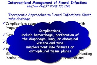 Complications occur in 3% of patients treated with image-guided small-bore catheters Pigtail catheter dislodgement rates are 8 to 13% Blind tube insertion has moderate success ( 50%) Failure is attributed to the misplacement of tubes distant from  pleural locules, multiple noncommunicating locules,  tube kinking, or obstruction by secretions Complications, include hemorrhage, perforation of the diaphragm, lung, or abdominal viscera and tube misplacement into fissures or extrapleural tissue planes Interventional Management of Pleural Infections  Heffner CHEST 2009; 136:1148 Therapeutic Approaches to Pleural Infections:  Chest tube drainage . 