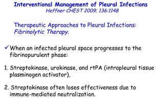 Interventional Management of Pleural Infections  Heffner CHEST 2009; 136:1148 Therapeutic Approaches to Pleural Infections:  Fibrinolytic Therapy . When an infected pleural space progresses to the fibrinopurulent phase: 1. Streptokinase, urokinase, and rtPA (intrapleural tissue plasminogen activator), 2. Streptokinase often loses effectiveness due to immune-mediated neutralization. 