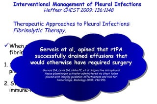 Interventional Management of Pleural Infections  Heffner CHEST 2009; 136:1148 Therapeutic Approaches to Pleural Infections:  Fibrinolytic Therapy . When an infected pleural space progresses to the fibrinopurulent phase: 1. Streptokinase, urokinase, and rtPA (intrapleural tissue plasminogen activator), 2. Streptokinase often loses effectiveness due to immune-mediated neutralization. Gervais et al, opined that rtPA successfully drained effusions that would otherwise have required surgery Gervais DA, Levis DA, Hahn PF, et al. Adjunctive intrapleural tissue plasminogen activator administered via chest tubes placed with imaging guidance: effectiveness and risk for hemorrhage. Radiology 2008; 246:956 
