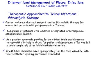 Current evidence does not support routine fibrinolytic therapy for unselected patients with parapneumonic effusions. Subgroups of patients with loculated or septated infected pleural effusions may benefit. As a prudent approach, pending future clinical trials would reserve therapy with fibrinolytic drugs for patients whose pleural effusions fail to drain completely after initial catheter insertion. Chest tubes should be sized appropriately for the fluid viscosity, with timely catheter upsizing performed as needed. Interventional Management of Pleural Infections  Heffner CHEST 2009; 136:1148 Therapeutic Approaches to Pleural Infections:  Fibrinolytic Therapy . 