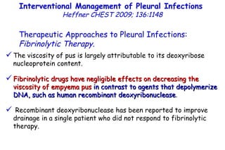 The viscosity of pus is largely attributable to its deoxyribose nucleoprotein content. Fibrinolytic drugs have negligible effects on decreasing the viscosity of empyema pus   in contrast to agents that depolymerize DNA, such as human recombinant deoxyribonuclease . Recombinant deoxyribonuclease has been reported to improve drainage in a single patient who did not respond to fibrinolytic  therapy. Interventional Management of Pleural Infections  Heffner CHEST 2009; 136:1148 Therapeutic Approaches to Pleural Infections:  Fibrinolytic Therapy . 