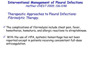 The complications of fibrinolysis include chest pain, fever, hemothorax, hematuria, and allergic reactions to streptokinase. With the use of rtPA, systemic hemorrhage has not been reported except in patients receiving concomitant full-dose anticoagulation. Interventional Management of Pleural Infections  Heffner CHEST 2009; 136:1148 Therapeutic Approaches to Pleural Infections:  Fibrinolytic Therapy . 