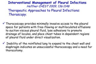 Interventional Management of Pleural Infections  Heffner CHEST 2009; 136:1148 Therapeutic Approaches to Pleural Infections:  Thorascopy . Thoracoscopy provides minimally invasive access to the pleural space for patients with free-flowing or multiloculated effusions to suction viscous pleural fluid, lyse adhesions to promote drainage of locules, and place chest tubes in dependent regions of pleural fluid under direct visualization. Inability of the reinflated lung to expand to the chest wall and diaphragm indicates an unsuccessful thoracoscopy and a need for thoracotomy. 
