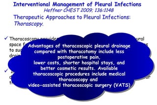 Interventional Management of Pleural Infections  Heffner CHEST 2009; 136:1148 Therapeutic Approaches to Pleural Infections:  Thorascopy . Thoracoscopy provides minimally invasive access to the pleural space for patients with free-flowing or multiloculated effusions to suction viscous pleural fluid, lyse adhesions to promote drainage of locules, and place chest tubes in dependent regions of pleural fluid under direct visualization. Inability of the reinflated lung to expand to the chest wall and diaphragm indicates an unsuccessful thoracoscopy and a need for thoracotomy. Advantages of thoracoscopic pleural drainage compared with thoracotomy include less postoperative pain, lower costs, shorter hospital stays, and better cosmetic results. Available thoracoscopic procedures include medical thoracoscopy and  video-assisted thoracoscopic surgery (VATS) 
