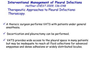 A thoracic surgeon performs VATS with patients under general anesthesia. Decortication and pleurectomy can be performed. VATS provides wide access to the pleural space in many patients but may be inadequate to reach all fluid collections for advanced empyemas and dense adhesions or widely distributed locules. Interventional Management of Pleural Infections  Heffner CHEST 2009; 136:1148 Therapeutic Approaches to Pleural Infections:  Thorascopy . 