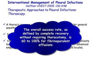 A thoracic surgeon performs VATS with patients under general anesthesia. Decortication and pleurectomy can be performed. VATS provides wide access to the pleural space in many patients but may be inadequate to reach all fluid collections for advanced empyemas and dense adhesions or widely distributed locules. Interventional Management of Pleural Infections  Heffner CHEST 2009; 136:1148 Therapeutic Approaches to Pleural Infections:  Thorascopy . The overall success rate, as defined by complete recovery without requiring thoracotomy, is 60 to 100% for fibrinopurulent effusions 