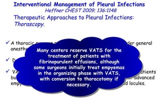 A thoracic surgeon performs VATS with patients under general anesthesia. Decortication and pleurectomy can be performed. VATS provides wide access to the pleural space in many patients but may be inadequate to reach all fluid collections for advanced empyemas and dense adhesions or widely distributed locules. Interventional Management of Pleural Infections  Heffner CHEST 2009; 136:1148 Therapeutic Approaches to Pleural Infections:  Thorascopy . Many centers reserve VATS for the treatment of patients with fibrinopurulent effusions, although some surgeons initially treat empyemas in the organizing phase with VATS, with conversion to thoracotomy if necessary. 
