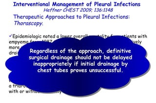 Interventional Management of Pleural Infections  Heffner CHEST 2009; 136:1148 Therapeutic Approaches to Pleural Infections:  Thorascopy . Epidemiologic noted a lower overall mortality for patients with empyema from 1987 to 2004, during which time progressively more patients underwent surgical drainage (either thoracotomy or thoracoscopy), as opposed to chest tube drainage. Some experts have proposed initial thoracoscopy for all patients with fibrinopurulent or organized empyemas, while others have recommended a trial of image-guided catheter drainage with or without fibrinolytic therapy. Regardless of the approach, definitive surgical drainage should not be delayed inappropriately if initial drainage by chest tubes proves unsuccessful. 