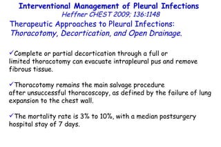 Interventional Management of Pleural Infections  Heffner CHEST 2009; 136:1148 Therapeutic Approaches to Pleural Infections:  Thoracotomy, Decortication, and Open Drainage . Complete or partial decortication through a full or limited thoracotomy can evacuate intrapleural pus and remove fibrous tissue. Thoracotomy remains the main salvage procedure after unsuccessful thoracoscopy, as defined by the failure of lung expansion to the chest wall.  The mortality rate is 3% to 10%, with a median postsurgery hospital stay of 7 days. 