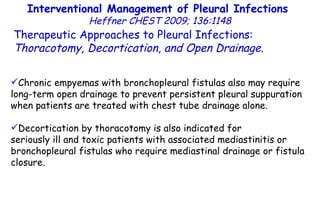 Interventional Management of Pleural Infections  Heffner CHEST 2009; 136:1148 Therapeutic Approaches to Pleural Infections:  Thoracotomy, Decortication, and Open Drainage . Chronic empyemas with bronchopleural fistulas also may require long-term open drainage to prevent persistent pleural suppuration when patients are treated with chest tube drainage alone. Decortication by thoracotomy is also indicated for seriously ill and toxic patients with associated mediastinitis or bronchopleural fistulas who require mediastinal drainage or fistula closure. 