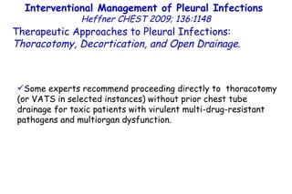 Interventional Management of Pleural Infections  Heffner CHEST 2009; 136:1148 Therapeutic Approaches to Pleural Infections:  Thoracotomy, Decortication, and Open Drainage . Some experts recommend proceeding directly to  thoracotomy (or VATS in selected instances) without prior chest tube drainage for toxic patients with virulent multi-drug-resistant pathogens and multiorgan dysfunction. 