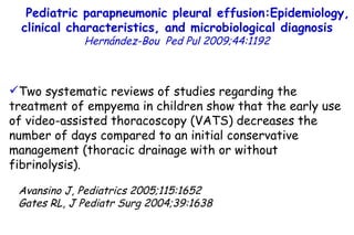 19.9 35.2 Two systematic reviews of studies regarding the treatment of empyema in children show that the early use of video-assisted thoracoscopy (VATS) decreases the number of days compared to an initial conservative management (thoracic drainage with or without fibrinolysis). Avansino J, Pediatrics 2005;115:1652 Gates RL, J Pediatr Surg 2004;39:1638 Pediatric parapneumonic pleural effusion:Epidemiology, clinical characteristics, and microbiological diagnosis   Hernández-Bou   Ped Pul 2009;44:1192         TO P        ABSTRACT        ME THODS        RE SULTS        DI SCUSSION        Su pport  statement        St atement  of interest        AC KNOWLEDGEMENTS        RE FERENCES         TO P        ABSTRACT        ME THODS        RE SULTS        DI SCUSSION        Su pport  statement        St atement  of interest        AC KNOWLEDGEMENTS        RE FERENCES 
