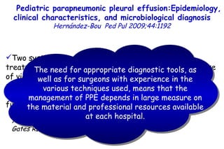 19.9 35.2 Two systematic reviews of studies regarding the treatment of empyema in children show that the early use of video-assisted thoracoscopy (VATS) decreases the number of days compared to an initial conservative management (thoracic drainage with or without fibrinolysis). Avansino J, Pediatrics 2005;115:1652 Gates RL, J Pediatr Surg 2004;39:1638 Pediatric parapneumonic pleural effusion:Epidemiology, clinical characteristics, and microbiological diagnosis   Hernández-Bou   Ped Pul 2009;44:1192 The need for appropriate diagnostic tools, as well as for surgeons with experience in the various techniques used, means that the management of PPE depends in large measure on the material and professional resources available at each hospital.         TO P        ABSTRACT        ME THODS        RE SULTS        DI SCUSSION        Su pport  statement        St atement  of interest        AC KNOWLEDGEMENTS        RE FERENCES         TO P        ABSTRACT        ME THODS        RE SULTS        DI SCUSSION        Su pport  statement        St atement  of interest        AC KNOWLEDGEMENTS        RE FERENCES 