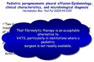 19.9 35.2 Two systematic reviews of studies regarding the treatment of empyema in children show that the early use of video-assisted thoracoscopy (VATS) decreases the number of days compared to an initial conservative management (thoracic drainage with or without fibrinolysis). Avansino J, Pediatrics 2005;115:1652 Gates RL, J Pediatr Surg 2004;39:1638 Pediatric parapneumonic pleural effusion:Epidemiology, clinical characteristics, and microbiological diagnosis   Hernández-Bou   Ped Pul 2009;44:1192 That fibrinolytic therapy is an acceptable alternative to VATS, particularly in institutions where a pediatric surgeon is not readily available.         TO P        ABSTRACT        ME THODS        RE SULTS        DI SCUSSION        Su pport  statement        St atement  of interest        AC KNOWLEDGEMENTS        RE FERENCES         TO P        ABSTRACT        ME THODS        RE SULTS        DI SCUSSION        Su pport  statement        St atement  of interest        AC KNOWLEDGEMENTS        RE FERENCES 
