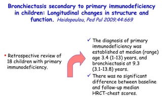 5/60 Retrospective review of  18 children with primary immunodeficiency.  The diagnosis of primary immunodeficiency was established at median (range) age 3.4 (1-13) years, and bronchiectasis at 9.3  (3.1-13.8) years.  There was no significant difference between baseline and follow-up median  HRCT-chest scores. Bronchiectasis secondary to primary immunodeficiency in children: Longitudinal changes in structure and function.  Haidopoulou, Ped Pul 2009;44:669 