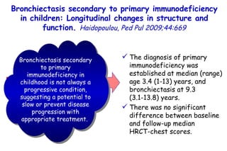 5/60 Retrospective review of  18 children with primary immunodeficiency.  The diagnosis of primary immunodeficiency was established at median (range) age 3.4 (1-13) years, and bronchiectasis at 9.3  (3.1-13.8) years.  There was no significant difference between baseline and follow-up median  HRCT-chest scores. Bronchiectasis secondary to primary immunodeficiency in childhood is not always a progressive condition, suggesting a potential to slow or prevent disease progression with appropriate treatment.   Bronchiectasis secondary to primary immunodeficiency in children: Longitudinal changes in structure and function.  Haidopoulou, Ped Pul 2009;44:669 