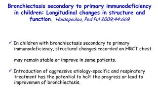 In children with bronchiectasis secondary to primary immunodeficiency, structural changes recorded on HRCT chest  may remain stable or improve in some patients. Introduction of aggressive etiology-specific and respiratory  treatment has the potential to halt the progress or lead to  improvemen of bronchiectasis. Bronchiectasis secondary to primary immunodeficiency in children: Longitudinal changes in structure and function.  Haidopoulou, Ped Pul 2009;44:669 