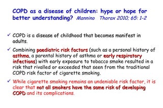 COPD is a  disease of childhood that becomes manifest in  adults . Combining  paediatric risk factors  (such as a personal history of  asthma , a parental history of asthma or  early respiratory infections ) with early exposure to tobacco smoke resulted in a risk that rivalled or exceeded that seen from the traditional COPD risk factor of cigarette smoking. While cigarette smoking remains an undeniable risk factor, it is clear that  not all smokers have the same risk of developing COPD  and its complications . COPD as a disease of children: hype or hope for better understanding?   Mannino  Thorax 2010; 65: 1-2   