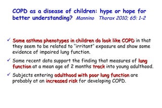Some asthma phenotypes in children do look like COPD  in that they seem to be related to ‘‘irritant’’ exposure and show some evidence of impaired lung function. Some recent data support the finding that measures of  lung function  at a mean age of 2 months  track  into young adulthood. Subjects entering  adulthood with poor lung function  are probably at an  increased risk  for developing COPD. COPD as a disease of children: hype or hope for better understanding?   Mannino  Thorax 2010; 65: 1-2   