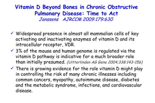 Widespread presence in almost all mammalian cells of key activating and inactivating enzymes of vitamin D and its intracellular receptor, VDR.  3% of the mouse and human genome is regulated via the vitamin D pathway is indicative for a much broader role than initially presumed.  (Uitterlinden AG Gene 2004;338:143–156)   There is growing evidence for the role vitamin D might play in controlling the risk of many chronic illnesses including common cancers, myopathy, autoimmune disease, diabetes and the metabolic syndrome, infections, and cardiovascular disease.  Vitamin D Beyond Bones in Chronic Obstructive Pulmonary Disease: Time to Act Janssens   AJRCCM   2009:179:630  
