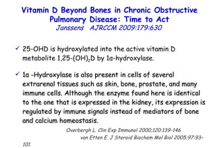 25-OHD is hydroxylated into the active vitamin D metabolite 1,25-(OH) 2 D by 1 α -hydroxylase. 1 α  -Hydroxylase   is also present in cells of several extrarenal tissues such as skin, bone, prostate, and many immune cells.   Although the enzyme found here is identical to the one that is expressed in the kidney, its expression is regulated by immune signals instead of mediators of bone and calcium homeostasis.   Overbergh L. Clin Exp Immunol 2000;120:139–146  van Etten E. J Steroid Biochem Mol Biol 2005;97:93–101  Vitamin D Beyond Bones in Chronic Obstructive Pulmonary Disease: Time to Act Janssens   AJRCCM   2009:179:630  
