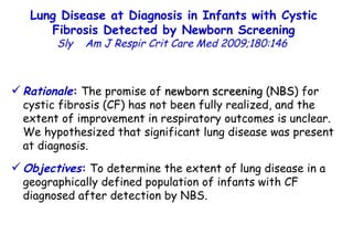 Lung Disease at Diagnosis in Infants with Cystic Fibrosis Detected by Newborn Screening Sly  Am J Respir Crit Care Med 2009;180:146  Rationale :  The promise of  newborn screening  ( NBS ) for cystic fibrosis (CF) has not been fully realized, and the extent of improvement in respiratory outcomes is unclear. We hypothesized that significant lung disease was present at diagnosis.  Objectives :  To determine the extent of lung disease in a geographically defined population of infants with CF diagnosed after detection by NBS. 