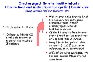 Oropharyngeal flora in healthy infants: Observations and implications for cystic fibrosis care   David Carlson   Ped Pul   2009;44:497 Oropharyngeal cultures. 104 healthy infants <12 months old to correct interpret the results of CF patients  Well infants in the first 48 hr of life had very few pathogenic organisms found in their oropharyngeal cultures;  1/21 had  S. aureus .  Of the 83 samples from infants over 48 hr of age, we found that 27% (23/83) had  S. aureus. Many infants had polymicrobial cultures ( E. coli ,  E. cloacae ,  H. influenzae , or  M. catarrhalis ) .  3.6% of cultures were positive for non-mucoid Pseudomonas aeruginosa.  