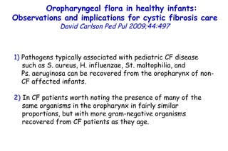 1)  Pathogens typically associated with pediatric CF disease  such as S. aureus, H. influenzae, St. maltophilia, and  Ps. aeruginosa can be recovered from the oropharynx of non-CF affected infants. 2)  In CF patients worth noting the presence of many of the same organisms in the oropharynx in fairly similar  proportions, but with more gram-negative organisms  recovered from CF patients as they age. Oropharyngeal flora in healthy infants: Observations and implications for cystic fibrosis care   David Carlson   Ped Pul   2009;44:497 
