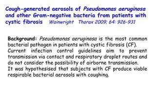 Cough-generated aerosols of  Pseudomonas aeruginosa  and other Gram-negative bacteria from patients with cystic fibrosis   Wainwright  Thorax 2009; 64: 926-931  Background:  Pseudomonas aeruginosa  is the most common bacterial pathogen in patients with cystic fibrosis (CF).  Current infection control guidelines aim to prevent transmission via contact and respiratory droplet routes and do not consider the possibility of airborne transmission.  It was hypothesised that subjects with CF produce viable respirable bacterial aerosols with coughing. 